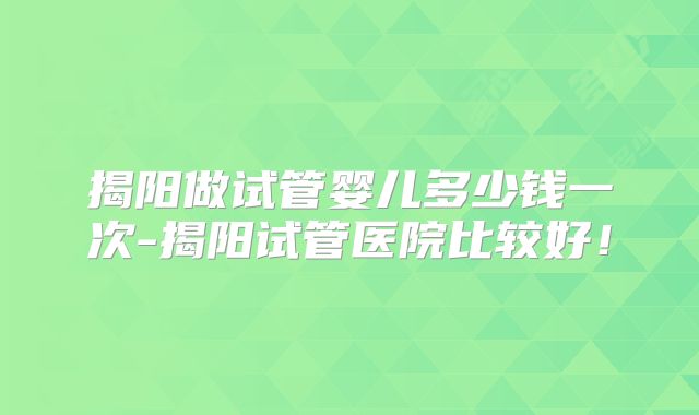 揭阳做试管婴儿多少钱一次-揭阳试管医院比较好！