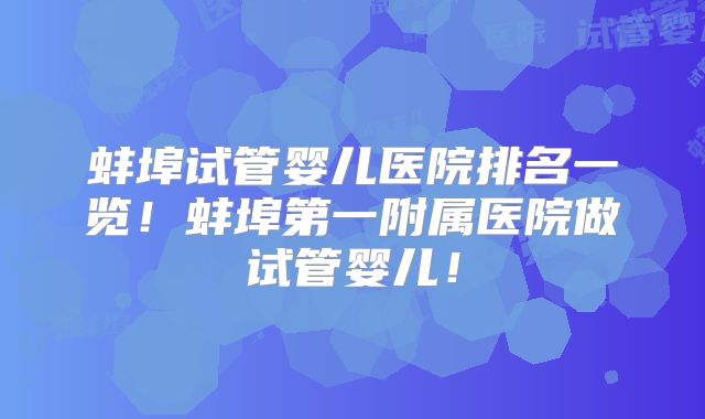 蚌埠试管婴儿医院排名一览！蚌埠第一附属医院做试管婴儿！