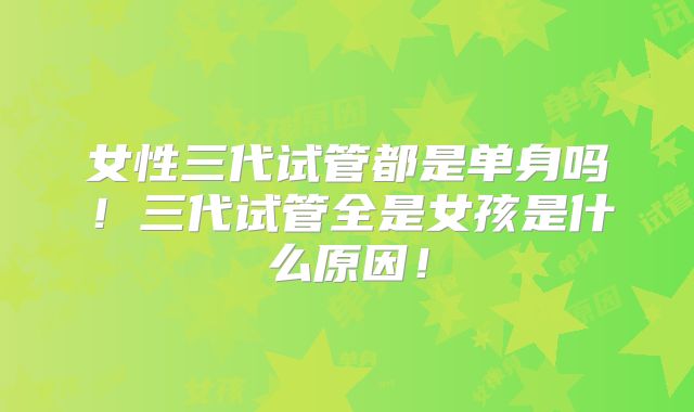 女性三代试管都是单身吗！三代试管全是女孩是什么原因！