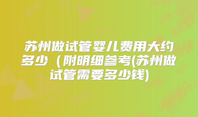 苏州做试管婴儿费用大约多少(附明细参考(苏州做试管需要多少钱)