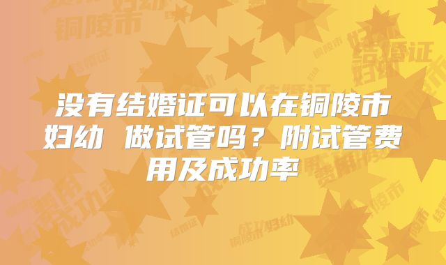 没有结婚证可以在铜陵市妇幼 做试管吗?附试管费用及成功率