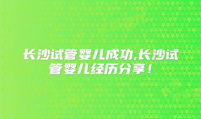 长沙试管婴儿成功,长沙试管婴儿经历分享!