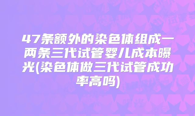 47条额外的染色体组成一两条三代试管婴儿成本曝光(染色体做三代试管成功率高吗)