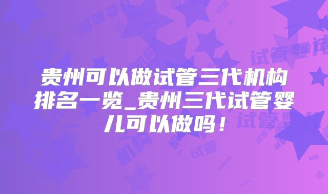 贵州可以做试管三代机构排名一览_贵州三代试管婴儿可以做吗!