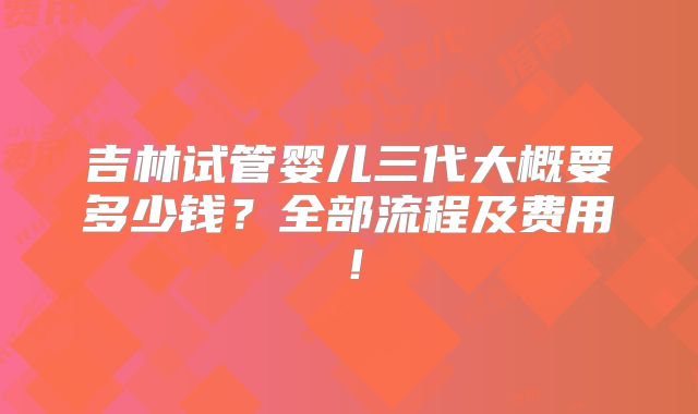 吉林试管婴儿三代大概要多少钱?全部流程及费用!