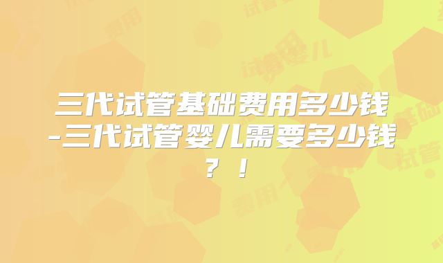 三代试管基础费用多少钱-三代试管婴儿需要多少钱?!
