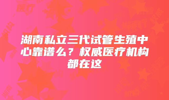 湖南私立三代试管生殖中心靠谱么？权威医疗机构都在这