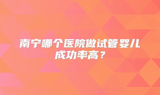 南宁哪个医院做试管婴儿成功率高?