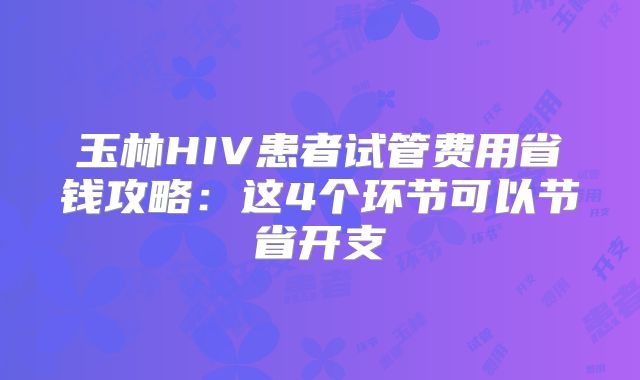玉林HIV患者试管费用省钱攻略：这4个环节可以节省开支