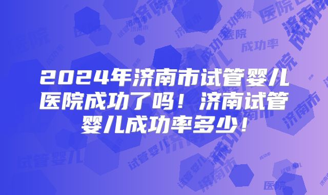2024年济南市试管婴儿医院成功了吗!济南试管婴儿成功率多少!