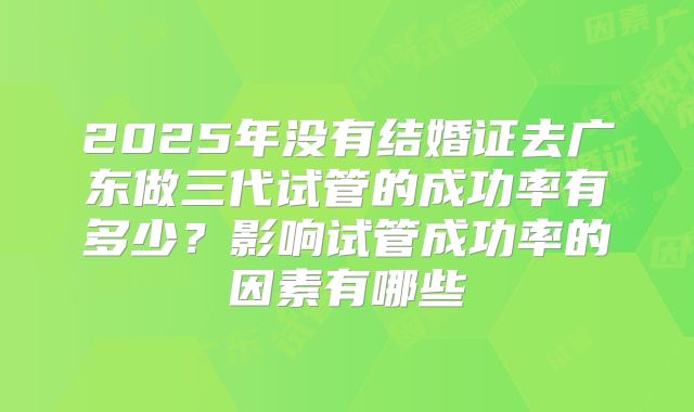 2025年没有结婚证去广东做三代试管的成功率有多少?影响试管成功率的因素有哪些