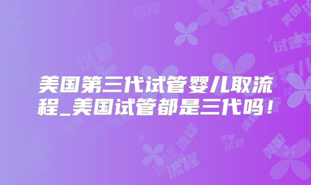 美国第三代试管婴儿取流程_美国试管都是三代吗！