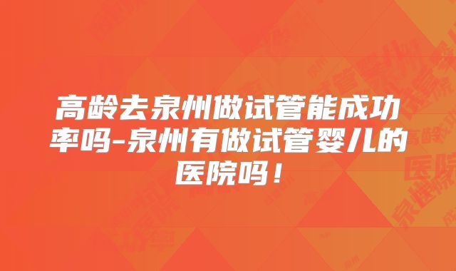 高龄去泉州做试管能成功率吗-泉州有做试管婴儿的医院吗!