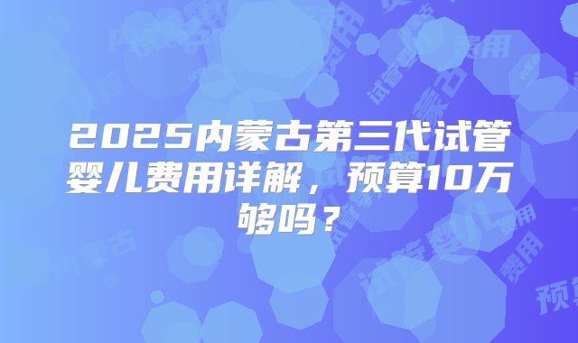 2025内蒙古第三代试管婴儿费用详解，预算10万够吗？
