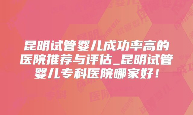 昆明试管婴儿成功率高的医院推荐与评估_昆明试管婴儿专科医院哪家好！