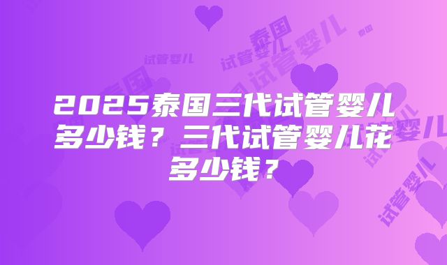 2025泰国三代试管婴儿多少钱?三代试管婴儿花多少钱?