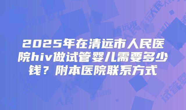 2025年在清远市人民医院hiv做试管婴儿需要多少钱？附本医院联系方式