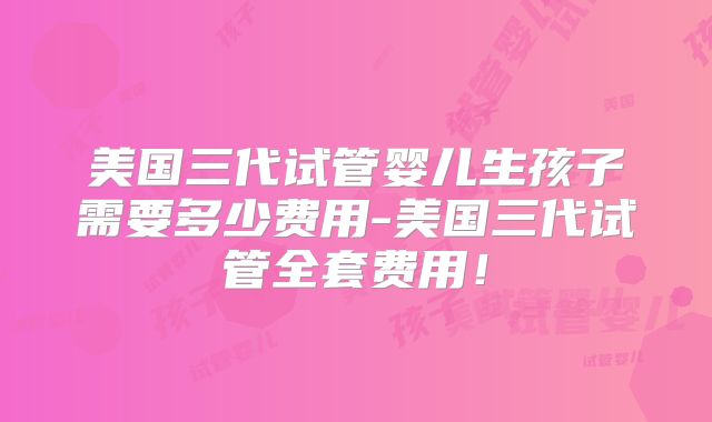 美国三代试管婴儿生孩子需要多少费用-美国三代试管全套费用!