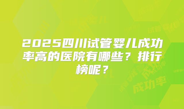 2025四川试管婴儿成功率高的医院有哪些？排行榜呢？