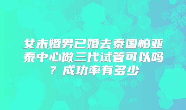 女未婚男已婚去泰国帕亚泰中心做三代试管可以吗?成功率有多少