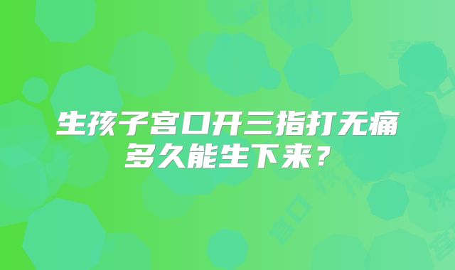 生孩子宫口开三指打无痛多久能生下来？