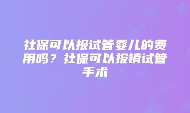 社保可以报试管婴儿的费用吗?社保可以报销试管手术