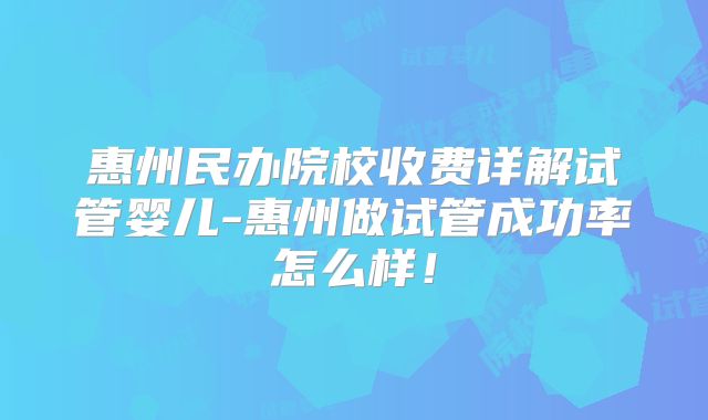 惠州民办院校收费详解试管婴儿-惠州做试管成功率怎么样！