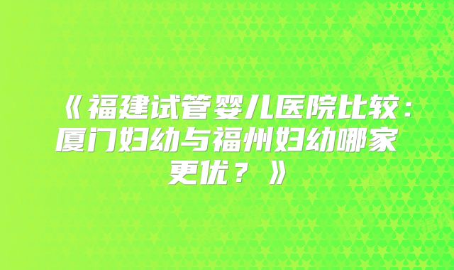 《福建试管婴儿医院比较:厦门妇幼与福州妇幼哪家更优?》