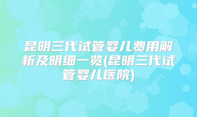 昆明三代试管婴儿费用解析及明细一览(昆明三代试管婴儿医院)