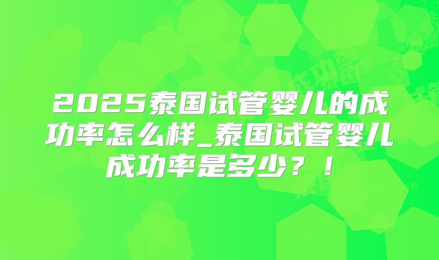 2025泰国试管婴儿的成功率怎么样_泰国试管婴儿成功率是多少?!