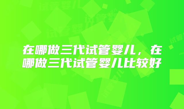 在哪做三代试管婴儿，在哪做三代试管婴儿比较好