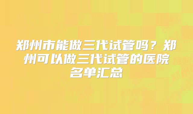 郑州市能做三代试管吗?郑州可以做三代试管的医院名单汇总