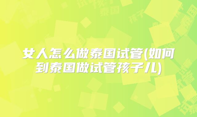 女人怎么做泰国试管(如何到泰国做试管孩子儿)