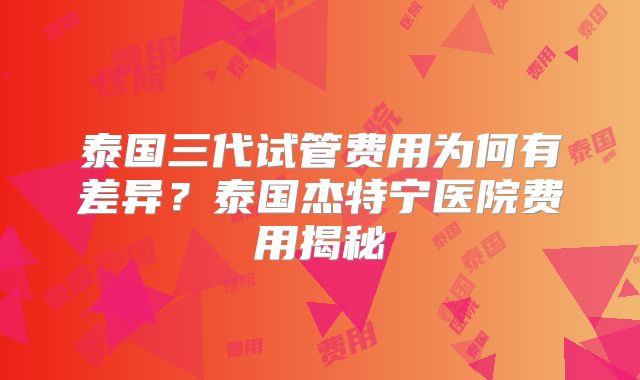 泰国三代试管费用为何有差异？泰国杰特宁医院费用揭秘
