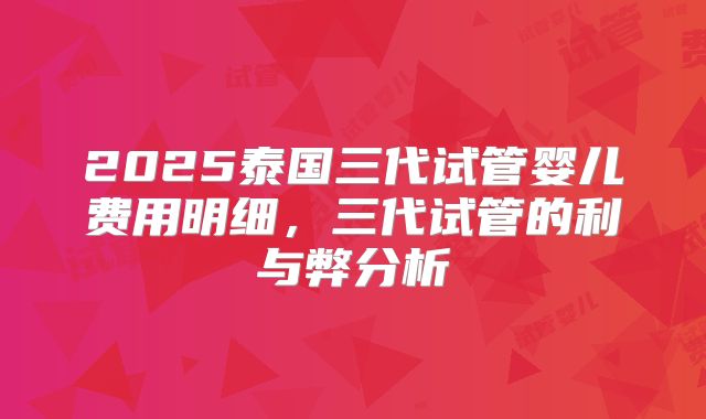 2025泰国三代试管婴儿费用明细，三代试管的利与弊分析