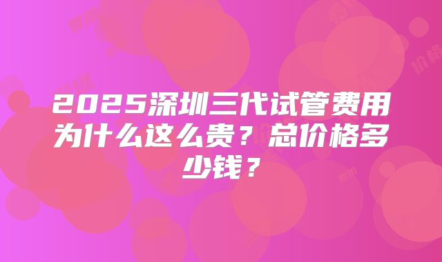 2025深圳三代试管费用为什么这么贵？总价格多少钱？
