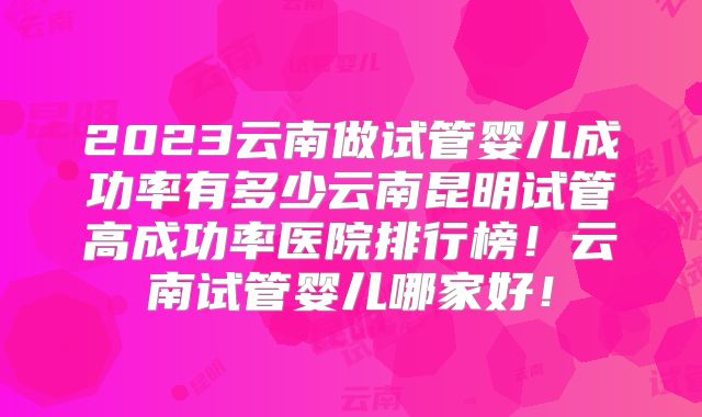 2023云南做试管婴儿成功率有多少云南昆明试管高成功率医院排行榜!云南试管婴儿哪家好!
