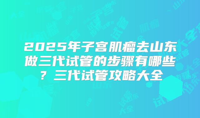 2025年子宫肌瘤去山东做三代试管的步骤有哪些?三代试管攻略大全