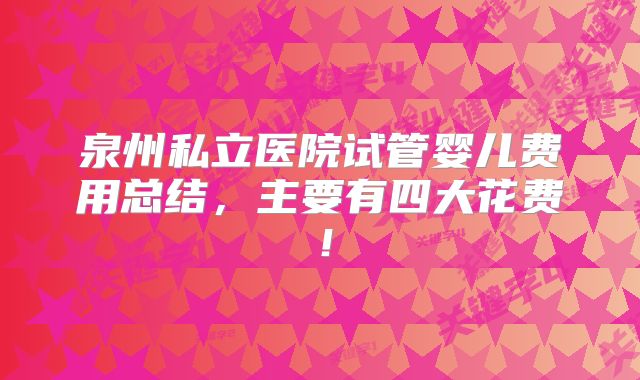 泉州私立医院试管婴儿费用总结，主要有四大花费！