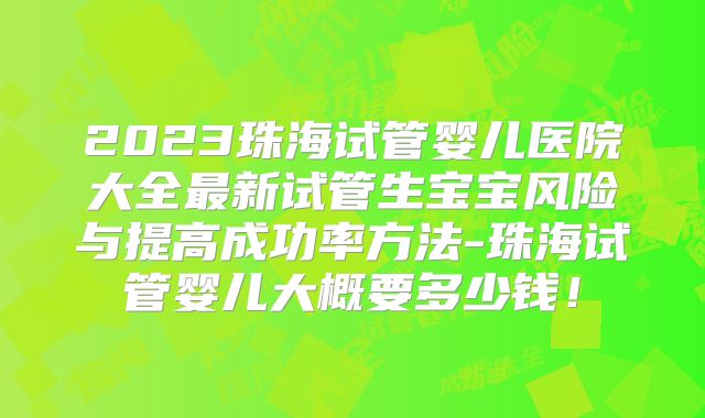 2023珠海试管婴儿医院大全最新试管生宝宝风险与提高成功率方法-珠海试管婴儿大概要多少钱!