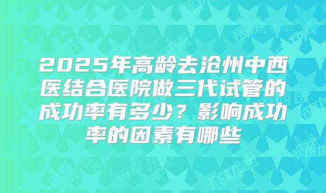 2025年高龄去沧州中西医结合医院做三代试管的成功率有多少?影响成功率的因素有哪些