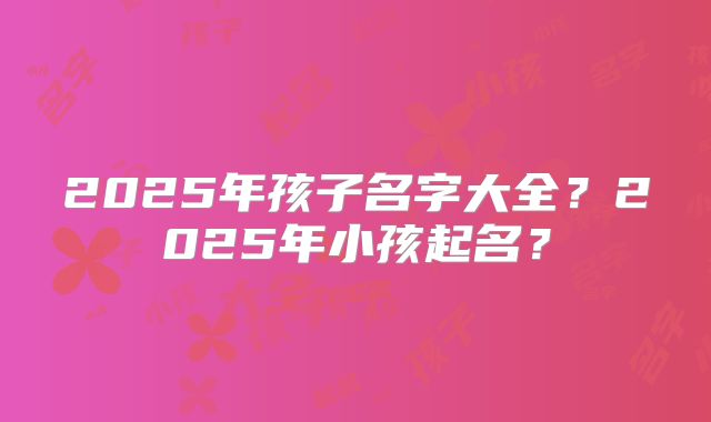 2025年孩子名字大全?2025年小孩起名?
