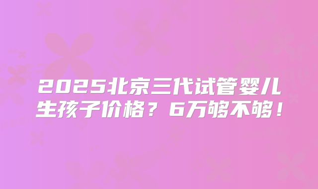 2025北京三代试管婴儿生孩子价格?6万够不够!