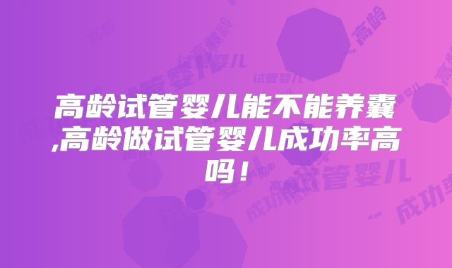 高龄试管婴儿能不能养囊,高龄做试管婴儿成功率高吗!