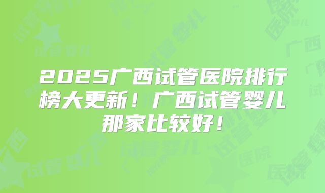 2025广西试管医院排行榜大更新!广西试管婴儿那家比较好!