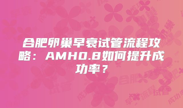 合肥卵巢早衰试管流程攻略:AMH0.8如何提升成功率?
