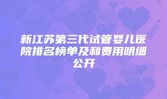 新江苏第三代试管婴儿医院排名榜单及和费用明细公开