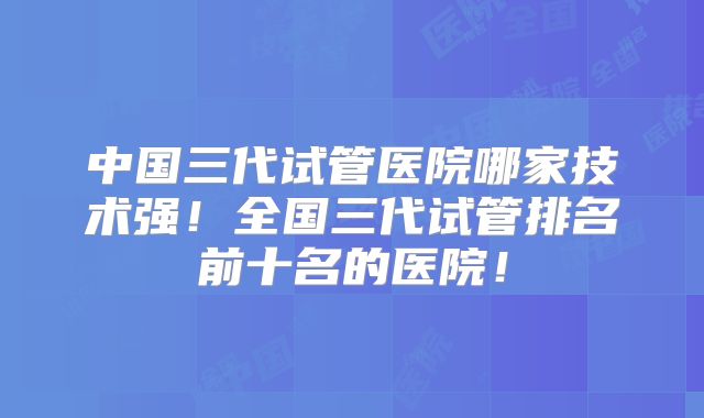 中国三代试管医院哪家技术强！全国三代试管排名前十名的医院！