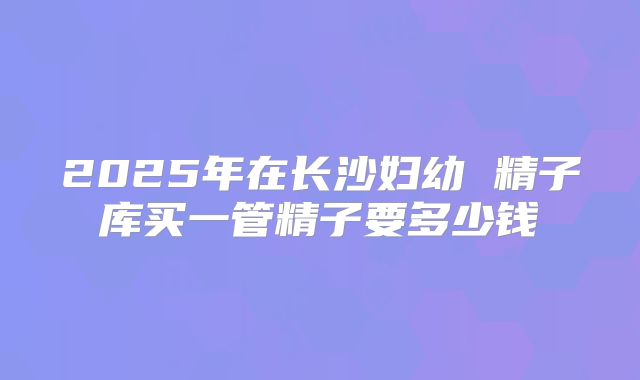 2025年在长沙妇幼 精子库买一管精子要多少钱