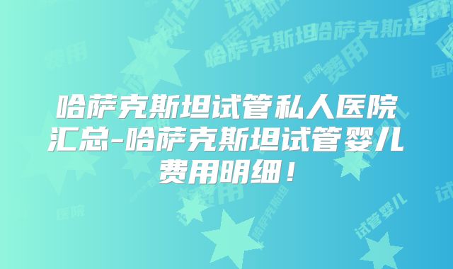 哈萨克斯坦试管私人医院汇总-哈萨克斯坦试管婴儿费用明细！